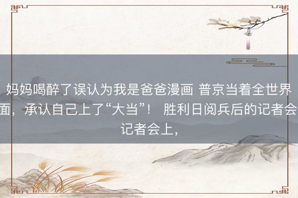 妈妈喝醉了误认为我是爸爸漫画 普京当着全世界的面，承认自己上了“大当”！ 胜利日阅兵后的记者会上，