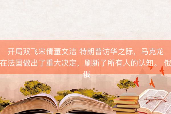 开局双飞宋倩董文洁 特朗普访华之际，马克龙在法国做出了重大决定，刷新了所有人的认知。 俄
