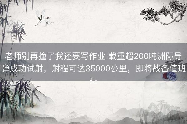 老师别再撞了我还要写作业 载重超200吨洲际导弹成功试射,射程可达35000公里,即将战备值班
