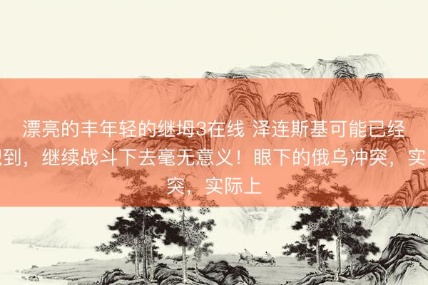 漂亮的丰年轻的继坶3在线 泽连斯基可能已经意识到，继续战斗下去毫无意义！眼下的俄乌冲突，实际上