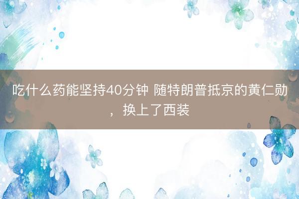 吃什么药能坚持40分钟 随特朗普抵京的黄仁勋,换上了西装