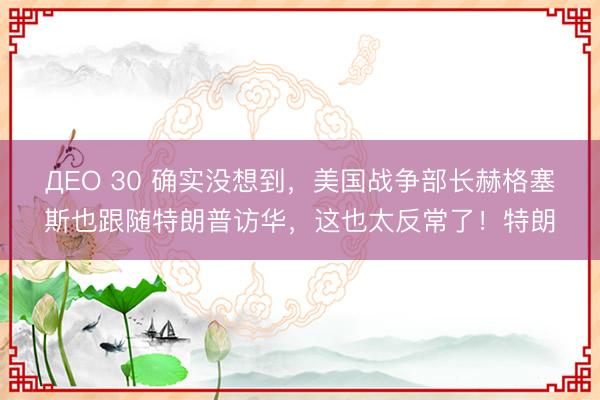 ДЕО 30 确实没想到，美国战争部长赫格塞斯也跟随特朗普访华，这也太反常了！特朗