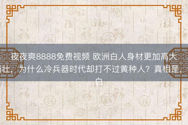 夜夜爽8888免费视频 欧洲白人身材更加高大强壮，为什么冷兵器时代却打不过黄种人？真相是，白