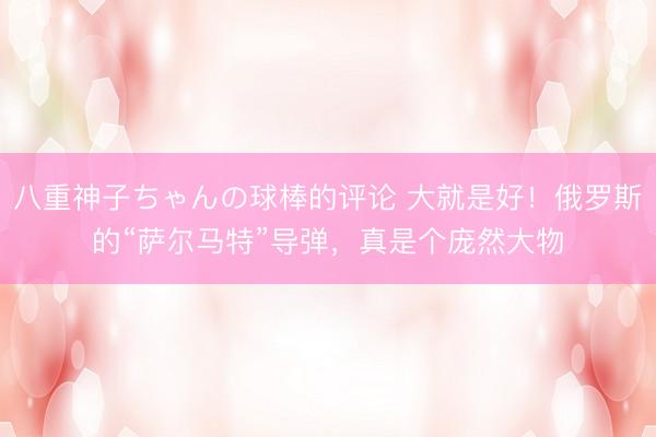 八重神子ちゃんの球棒的评论 大就是好!俄罗斯的“萨尔马特”导弹,真是个庞然大物