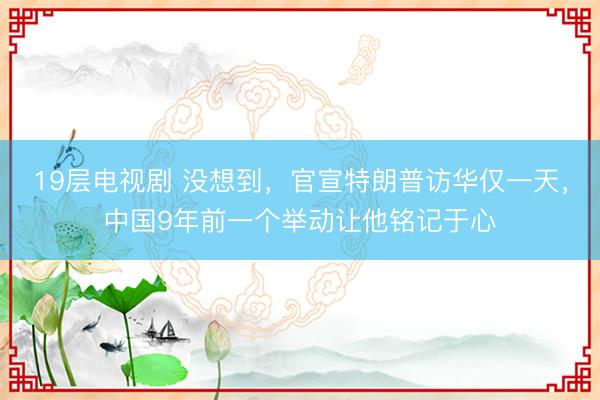 19层电视剧 没想到，官宣特朗普访华仅一天，中国9年前一个举动让他铭记于心