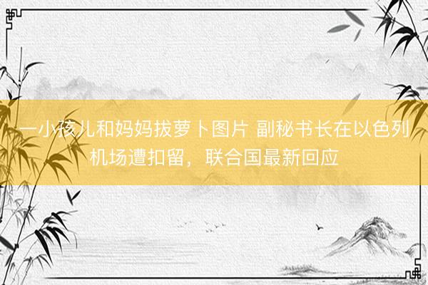一小孩儿和妈妈拔萝卜图片 副秘书长在以色列机场遭扣留，联合国最新回应
