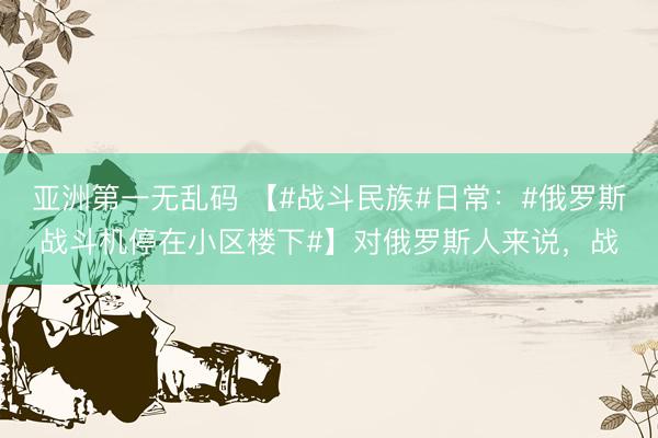 亚洲第一无乱码 【#战斗民族#日常：#俄罗斯战斗机停在小区楼下#】对俄罗斯人来说，战