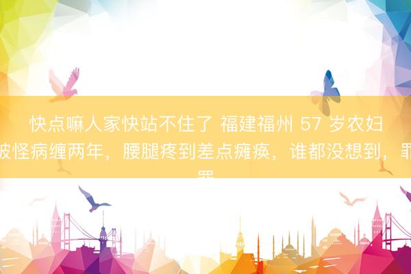 快点嘛人家快站不住了 福建福州 57 岁农妇被怪病缠两年，腰腿疼到差点瘫痪，谁都没想到，罪
