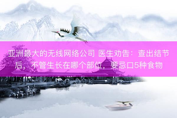 亚洲最大的无线网络公司 医生劝告：查出结节后，不管生长在哪个部位，要忌口5种食物