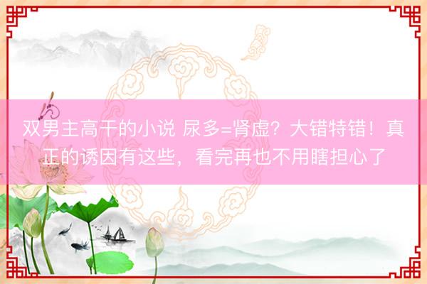 双男主高干的小说 尿多=肾虚？大错特错！真正的诱因有这些，看完再也不用瞎担心了