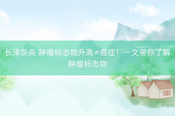 长泽奈央 肿瘤标志物升高≠癌症！一文带你了解肿瘤标志物