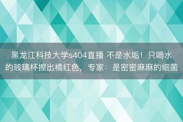 黑龙江科技大学s404直播 不是水垢！只喝水的玻璃杯擦出橘红色，专家：是密密麻麻的细菌