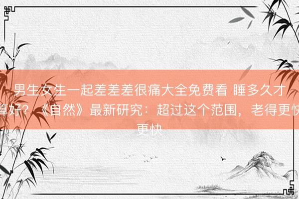 男生女生一起差差差很痛大全免费看 睡多久才算好？《自然》最新研究：超过这个范围，老得更快