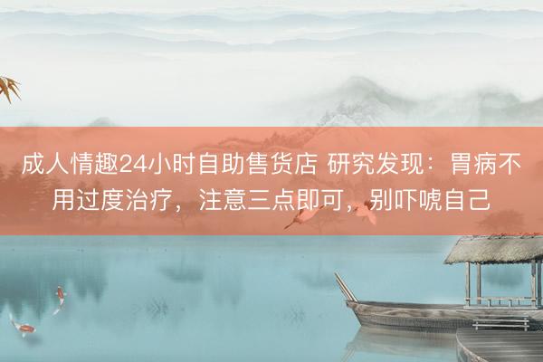 成人情趣24小时自助售货店 研究发现：胃病不用过度治疗，注意三点即可，别吓唬自己