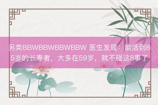 另类BBWBBWBBWBBW 医生发现：能活到85岁的长寿者，大多在59岁，就不碰这8事了
