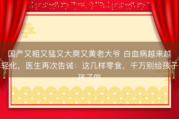 国产又粗又猛又大爽又黄老大爷 白血病越来越年轻化，医生再次告诫：这几样零食，千万别给孩子吃