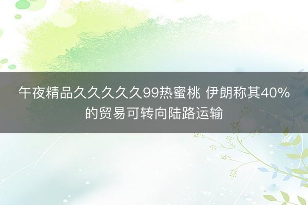 午夜精品久久久久久99热蜜桃 伊朗称其40%的贸易可转向陆路运输