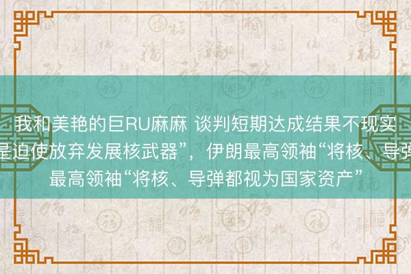 我和美艳的巨RU麻麻 谈判短期达成结果不现实！特朗普称“目标是迫使放弃发展核武器”，伊朗最高领袖“将核、导弹都视为国家资产”
