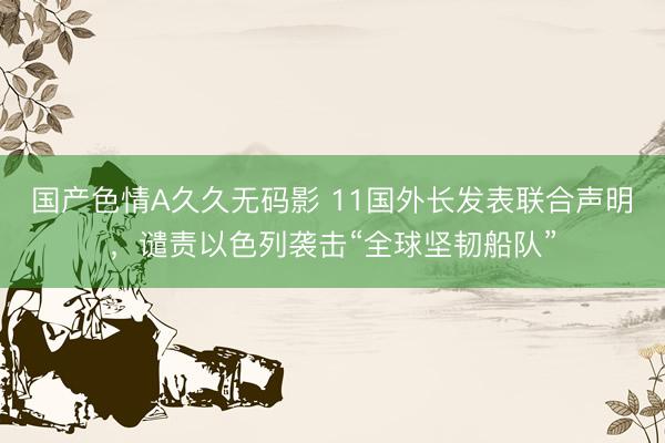 国产色情A久久无码影 11国外长发表联合声明，谴责以色列袭击“全球坚韧船队”