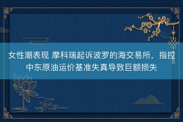 女性潮表现 摩科瑞起诉波罗的海交易所,指控中东原油运价基准失真导致巨额损失