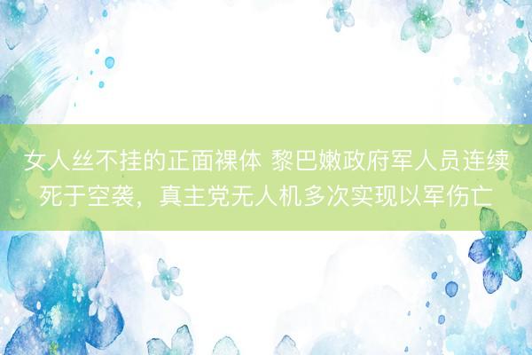 女人丝不挂的正面裸体 黎巴嫩政府军人员连续死于空袭，真主党无人机多次实现以军伤亡