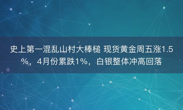 史上第一混乱山村大棒槌 现货黄金周五涨1.5%，4月份累跌1%，白银整体冲高回落