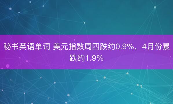 秘书英语单词 美元指数周四跌约0.9%，4月份累跌约1.9%