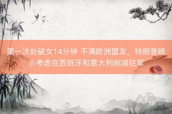 第一次处破女14分钟 不满欧洲盟友，特朗普暗示考虑在西班牙和意大利削减驻军
