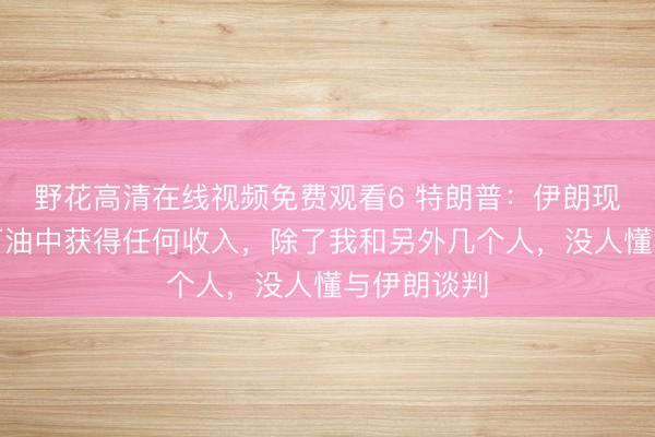 野花高清在线视频免费观看6 特朗普：伊朗现在无法从石油中获得任何收入，除了我和另外几个人，没人懂与伊朗谈判