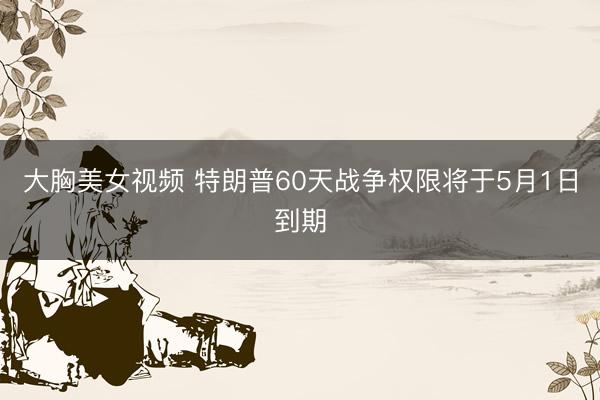 大胸美女视频 特朗普60天战争权限将于5月1日到期