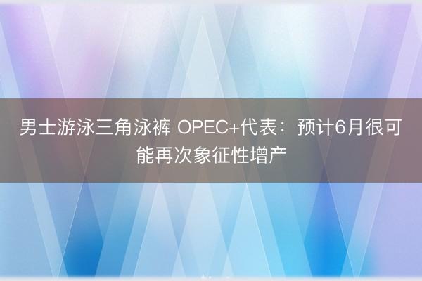 男士游泳三角泳裤 OPEC+代表：预计6月很可能再次象征性增产