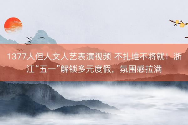 1377人但人文人艺表演视频 不扎堆不将就！浙江“五一”解锁多元度假，氛围感拉满