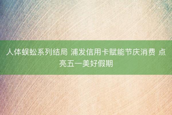 人体蜈蚣系列结局 浦发信用卡赋能节庆消费 点亮五一美好假期