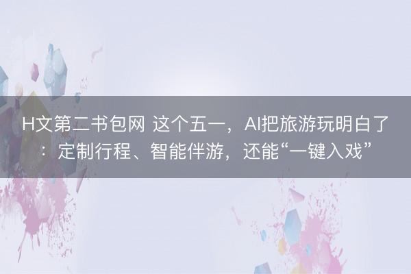 H文第二书包网 这个五一，AI把旅游玩明白了：定制行程、智能伴游，还能“一键入戏”
