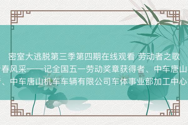密室大逃脱第三季第四期在线观看 劳动者之歌丨在智造突围中绽放青春风采——记全国五一劳动奖章获得者、中车唐山机车车辆有限公司车体事业部加工中心操作工常家宝