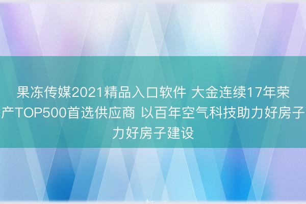 果冻传媒2021精品入口软件 大金连续17年荣获房产TOP500首选供应商 以百年空气科技助力好房子建设
