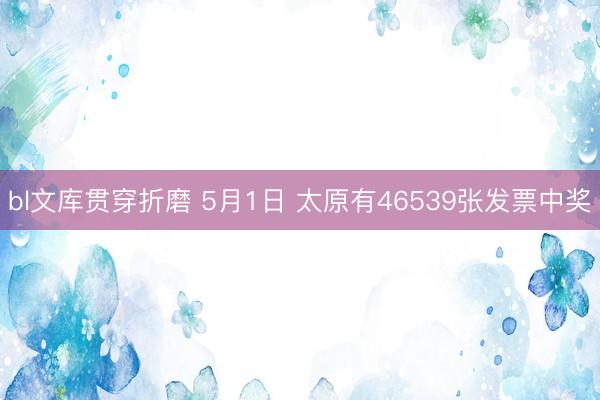 bl文库贯穿折磨 5月1日 太原有46539张发票中奖