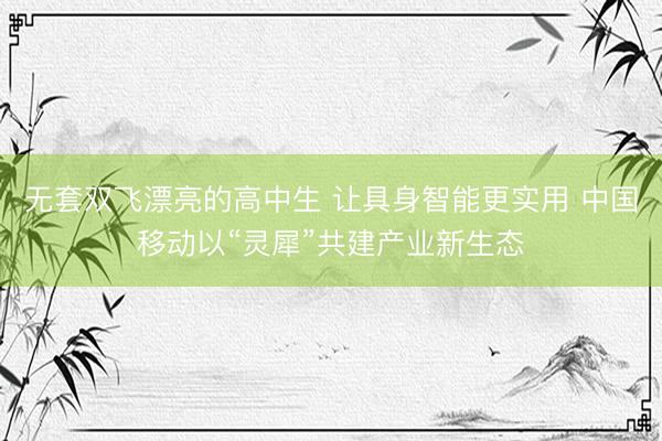 无套双飞漂亮的高中生 让具身智能更实用 中国移动以“灵犀”共建产业新生态
