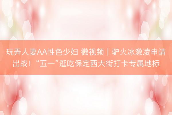玩弄人妻AA性色少妇 微视频｜驴火冰激凌申请出战！“五一”逛吃保定西大街打卡专属地标