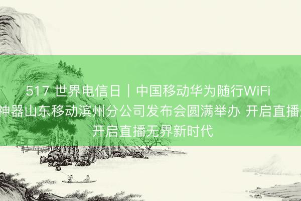 517 世界电信日｜中国移动华为随行WiFi X超级直播神器山东移动滨州分公司发布会圆满举办 开启直播无界新时代
