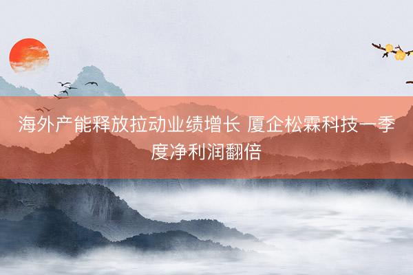 海外产能释放拉动业绩增长 厦企松霖科技一季度净利润翻倍