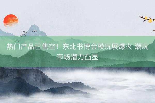 热门产品已售空!东北书博会模玩展爆火 潮玩市场潜力凸显