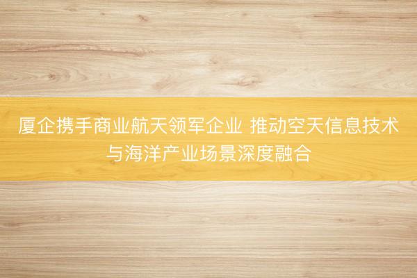 厦企携手商业航天领军企业 推动空天信息技术与海洋产业场景深度融合