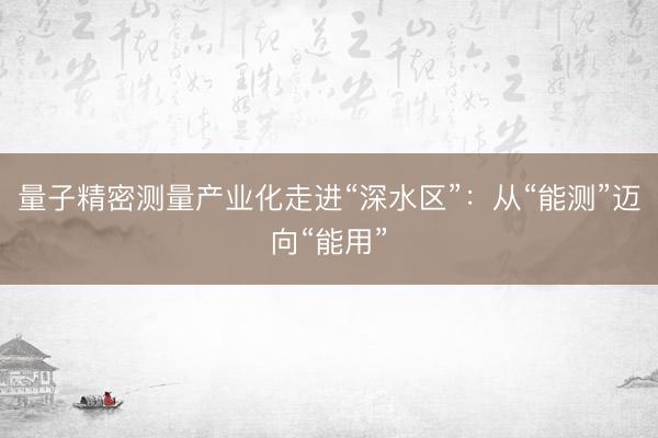 量子精密测量产业化走进“深水区”：从“能测”迈向“能用”