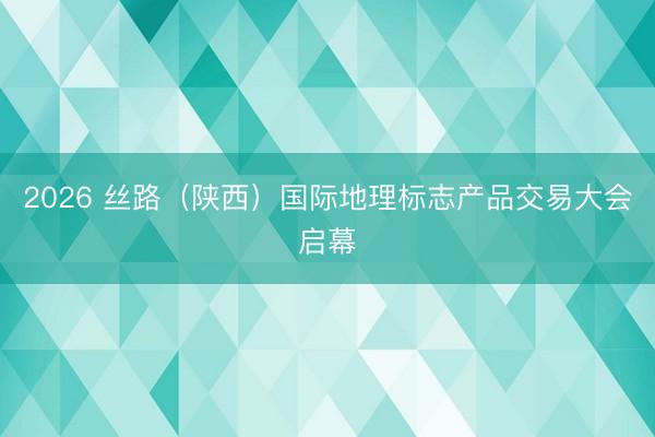 2026 丝路（陕西）国际地理标志产品交易大会启幕