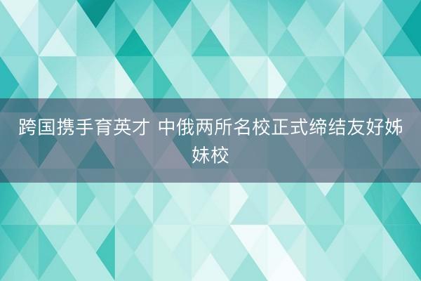 跨国携手育英才 中俄两所名校正式缔结友好姊妹校