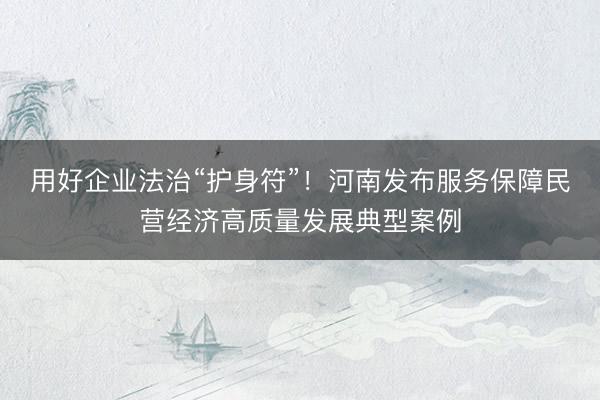 用好企业法治“护身符”！河南发布服务保障民营经济高质量发展典型案例