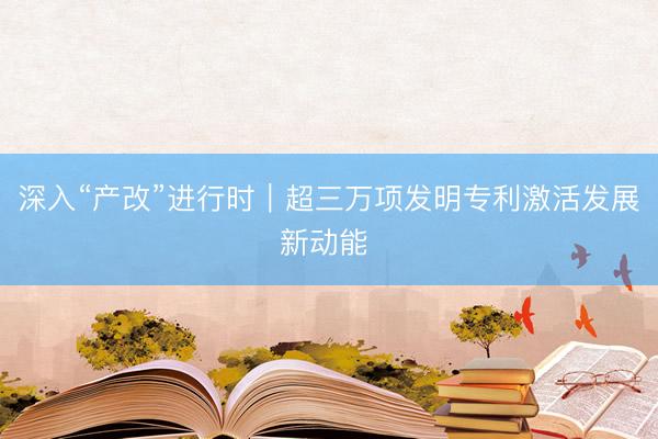 深入“产改”进行时｜超三万项发明专利激活发展新动能 