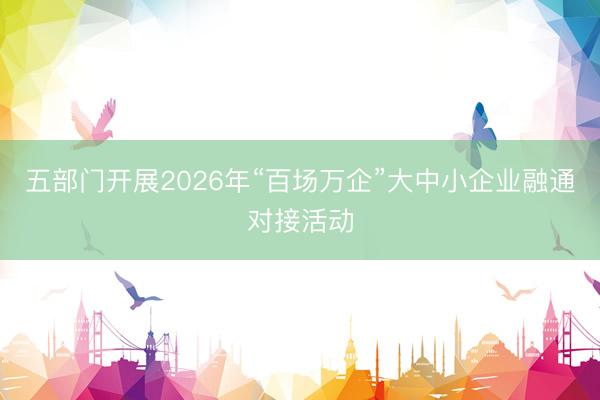 五部门开展2026年“百场万企”大中小企业融通对接活动