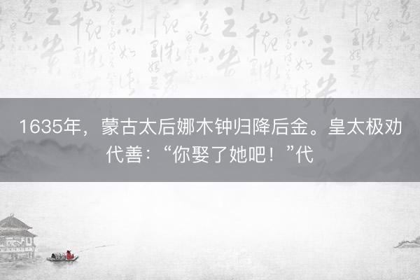 1635年，蒙古太后娜木钟归降后金。皇太极劝代善：“你娶了她吧！”代